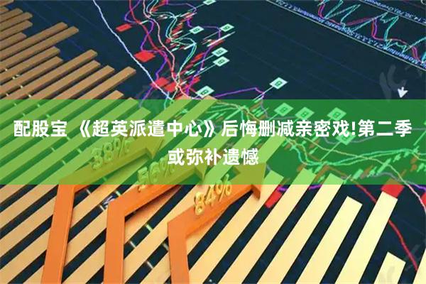 配股宝 《超英派遣中心》后悔删减亲密戏!第二季或弥补遗憾