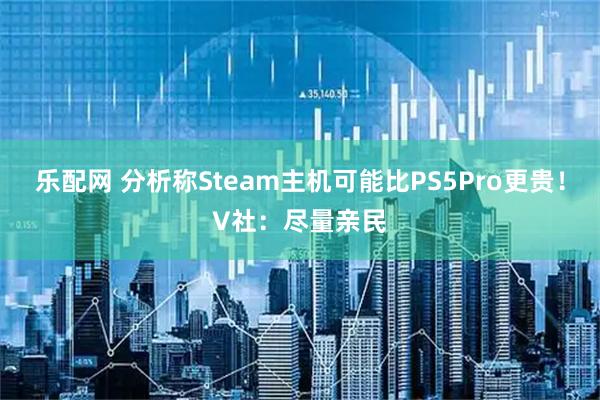 乐配网 分析称Steam主机可能比PS5Pro更贵！V社：尽量亲民