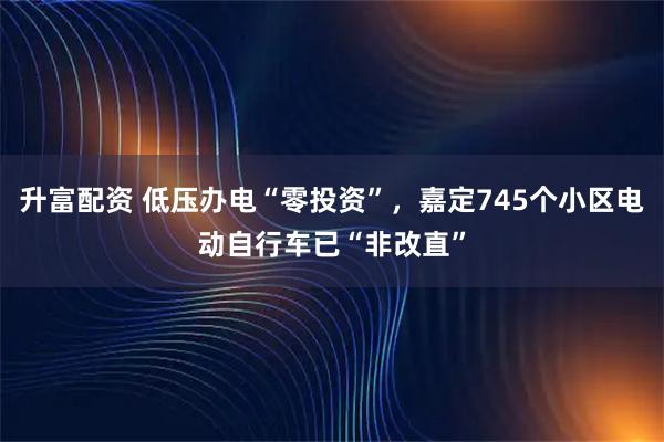 升富配资 低压办电“零投资”，嘉定745个小区电动自行车已“非改直”