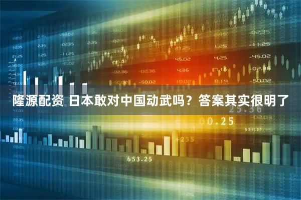 隆源配资 日本敢对中国动武吗？答案其实很明了