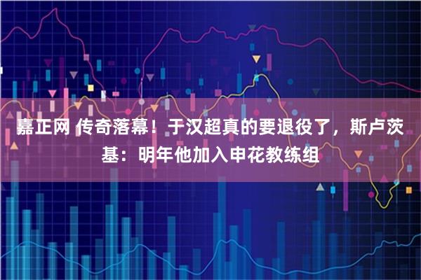 嘉正网 传奇落幕！于汉超真的要退役了，斯卢茨基：明年他加入申花教练组