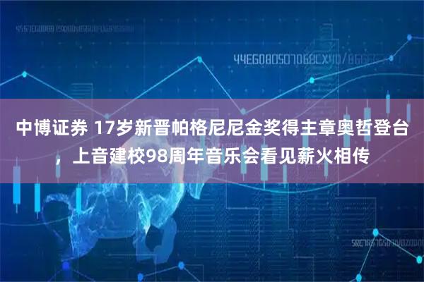 中博证券 17岁新晋帕格尼尼金奖得主章奥哲登台，上音建校98周年音乐会看见薪火相传