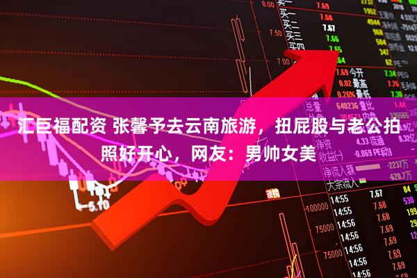 汇巨福配资 张馨予去云南旅游，扭屁股与老公拍照好开心，网友：男帅女美