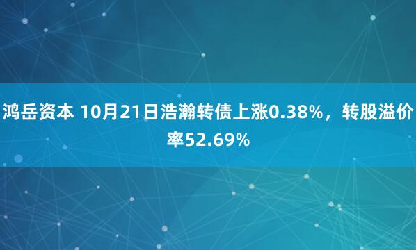 鸿岳资本 10月21日浩瀚转债上涨0.38%，转股溢价率52.69%