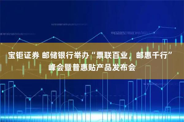 宝钜证券 邮储银行举办“票联百业，邮惠千行” 峰会暨普惠贴产品发布会