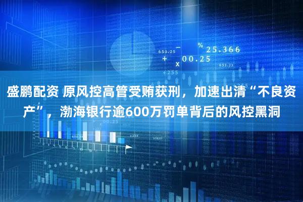 盛鹏配资 原风控高管受贿获刑，加速出清“不良资产”，渤海银行逾600万罚单背后的风控黑洞