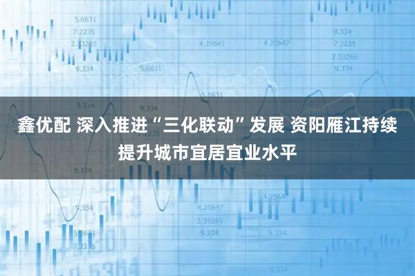 鑫优配 深入推进“三化联动”发展 资阳雁江持续提升城市宜居宜业水平