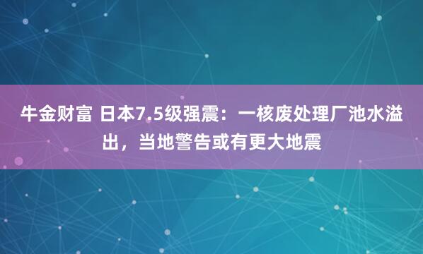 牛金财富 日本7.5级强震：一核废处理厂池水溢出，当地警告或有更大地震