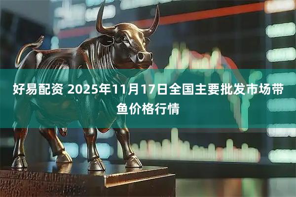 好易配资 2025年11月17日全国主要批发市场带鱼价格行情