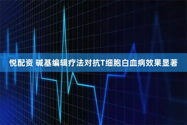 悦配资 碱基编辑疗法对抗T细胞白血病效果显著