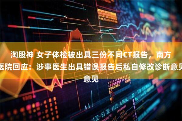 淘股神 女子体检被出具三份不同CT报告，南方医院回应：涉事医生出具错误报告后私自修改诊断意见