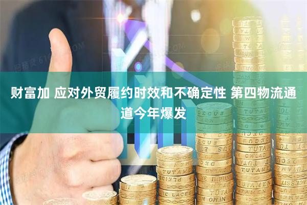 财富加 应对外贸履约时效和不确定性 第四物流通道今年爆发