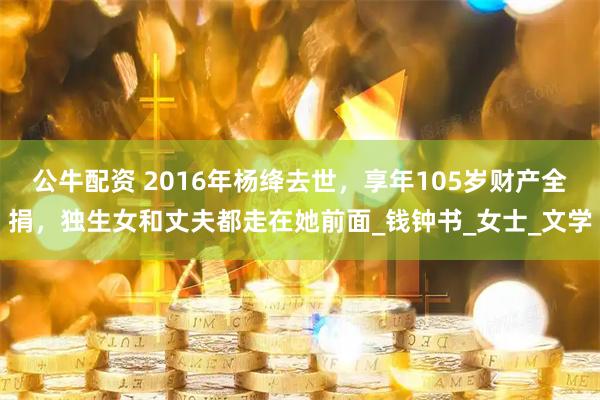 公牛配资 2016年杨绛去世，享年105岁财产全捐，独生女和丈夫都走在她前面_钱钟书_女士_文学
