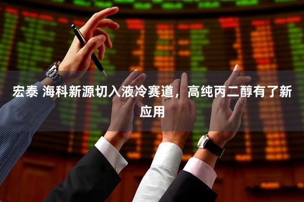 宏泰 海科新源切入液冷赛道，高纯丙二醇有了新应用