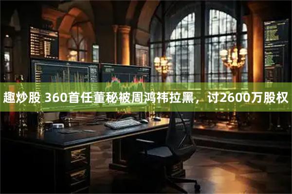 趣炒股 360首任董秘被周鸿祎拉黑，讨2600万股权