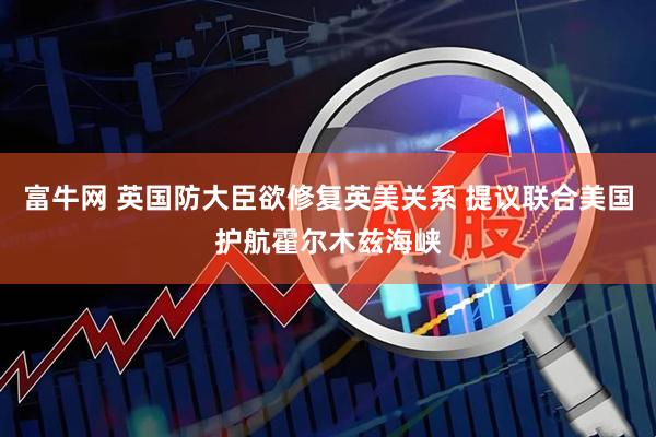 富牛网 英国防大臣欲修复英美关系 提议联合美国护航霍尔木兹海峡